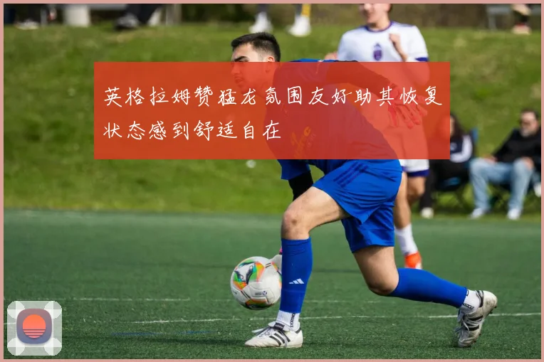 英格拉姆赞猛龙氛围友好助其恢复状态感到舒适自在