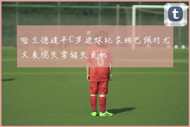 哈兰德追平C罗进球纪录姆巴佩对尤文表现失常错失良机