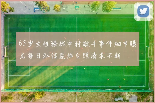 65岁女性骚扰中村敬斗事件细节曝光每日私信轰炸合照请求不断