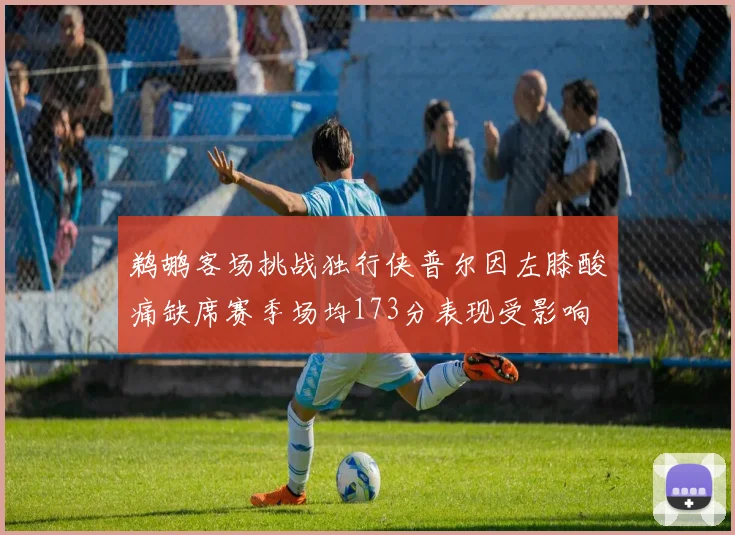 鹈鹕客场挑战独行侠普尔因左膝酸痛缺席赛季场均173分表现受影响
