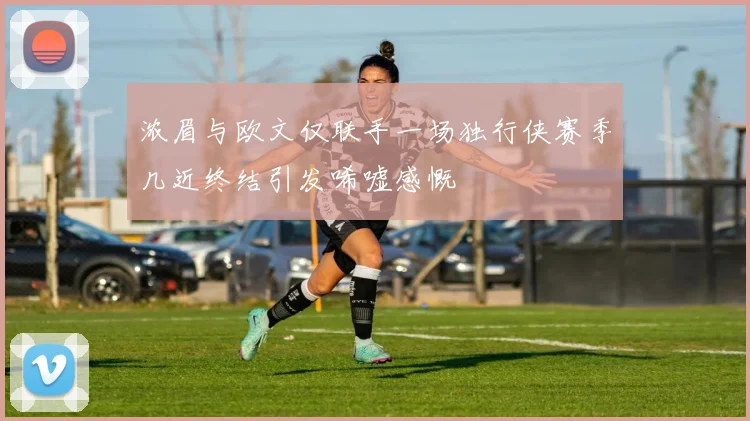 浓眉与欧文仅联手一场独行侠赛季几近终结引发唏嘘感慨