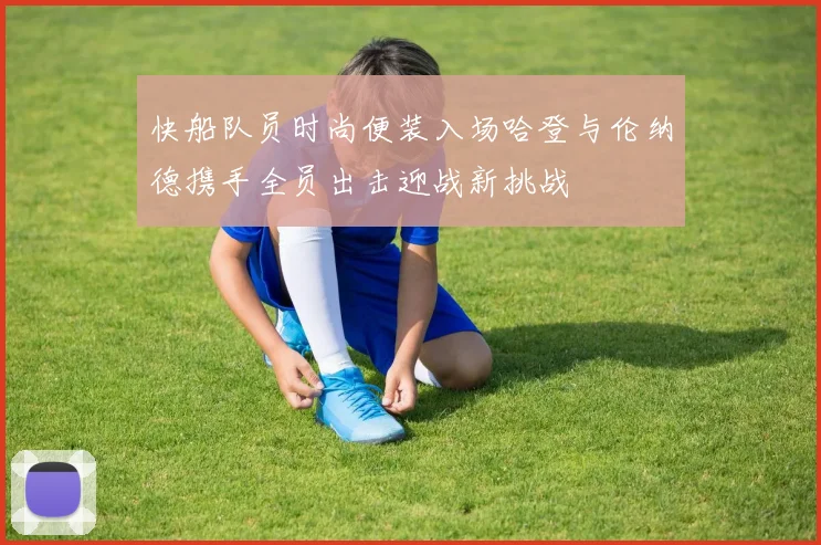 快船队员时尚便装入场哈登与伦纳德携手全员出击迎战新挑战