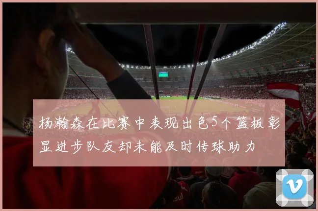 杨瀚森在比赛中表现出色5个篮板彰显进步队友却未能及时传球助力