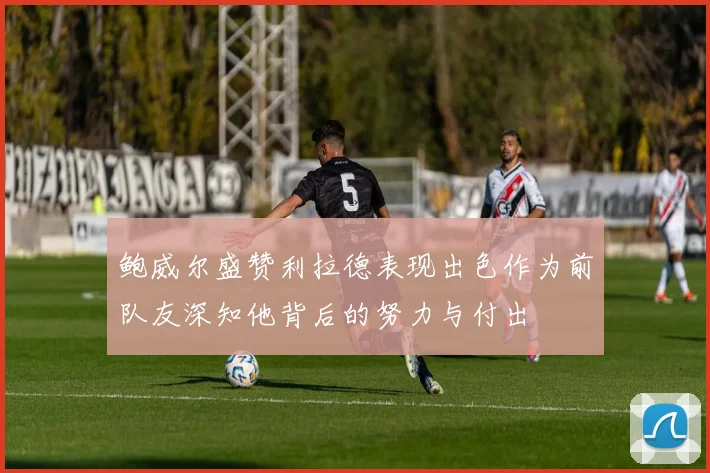 鲍威尔盛赞利拉德表现出色作为前队友深知他背后的努力与付出