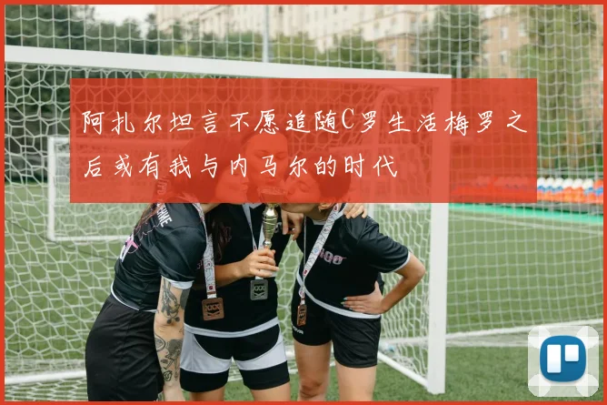 阿扎尔坦言不愿追随C罗生活梅罗之后或有我与内马尔的时代