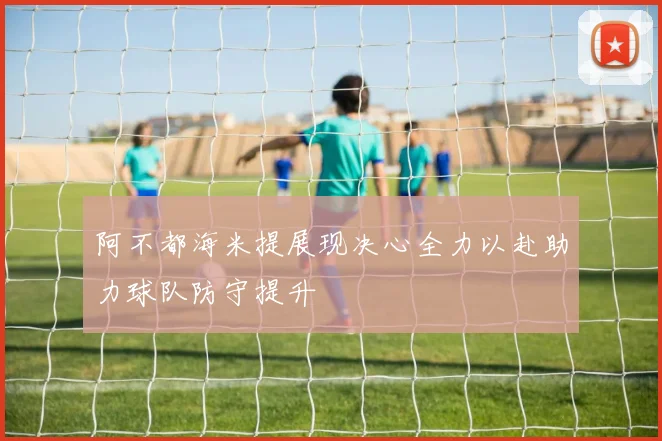 阿不都海米提展现决心全力以赴助力球队防守提升
