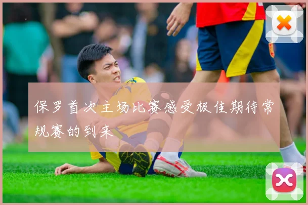 保罗首次主场比赛感受极佳期待常规赛的到来
