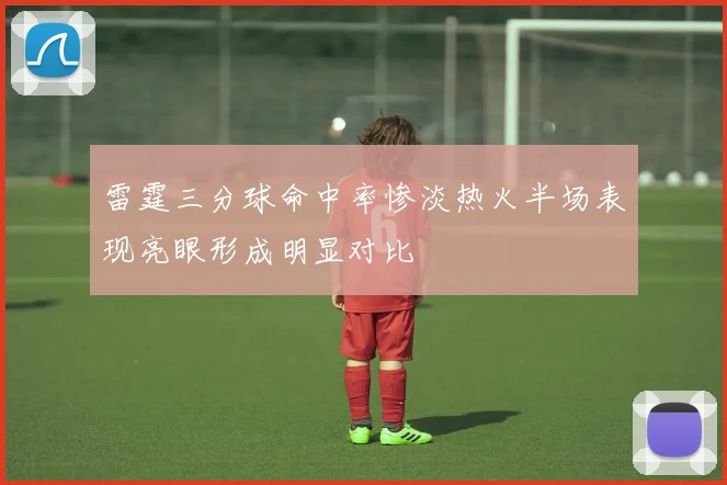 雷霆三分球命中率惨淡热火半场表现亮眼形成明显对比