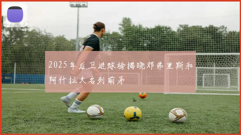 2025年后卫进球榜揭晓邓弗里斯和阿什拉夫名列前茅