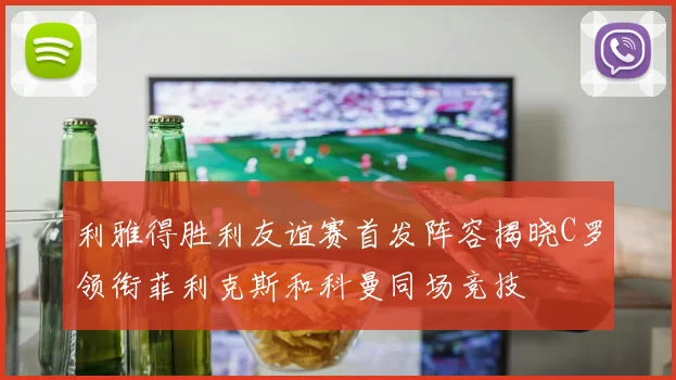 利雅得胜利友谊赛首发阵容揭晓C罗领衔菲利克斯和科曼同场竞技