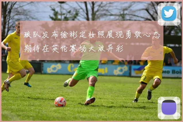 狼队发布徐彬定妆照展现勇敢心态期待在英伦赛场大放异彩