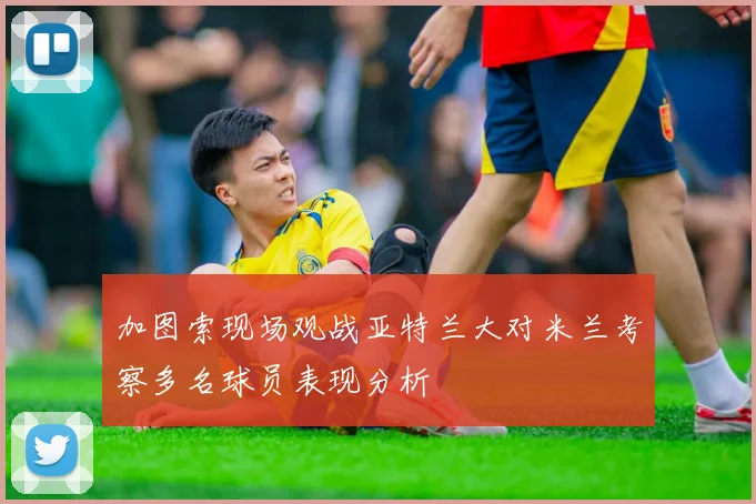 加图索现场观战亚特兰大对米兰考察多名球员表现分析
