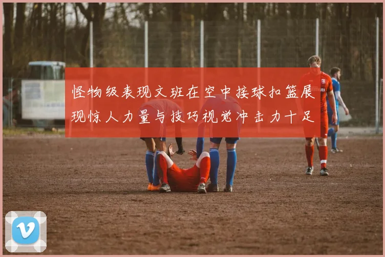 怪物级表现文班在空中接球扣篮展现惊人力量与技巧视觉冲击力十足