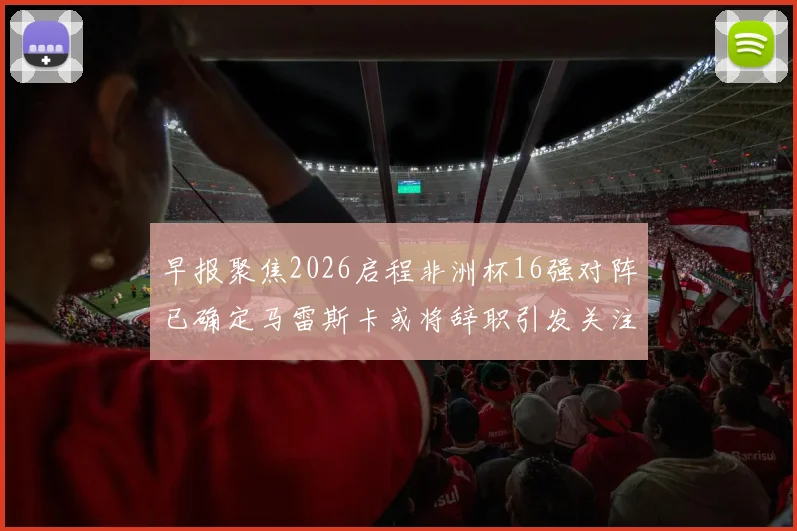 早报聚焦2026启程非洲杯16强对阵已确定马雷斯卡或将辞职引发关注