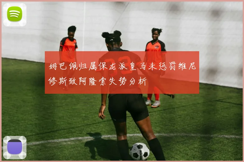 姆巴佩归属保龙派皇马未惩罚维尼修斯致阿隆索失势分析