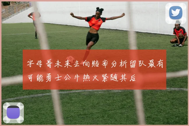字母哥未来去向赔率分析留队最有可能勇士公牛热火紧随其后