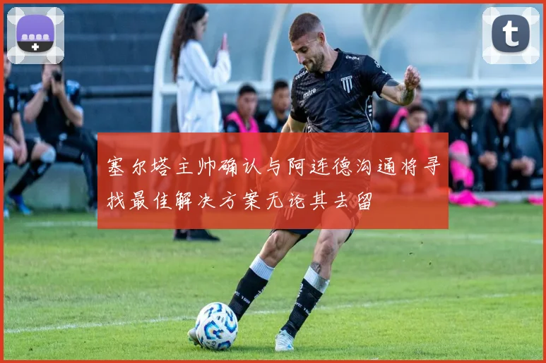 塞尔塔主帅确认与阿连德沟通将寻找最佳解决方案无论其去留