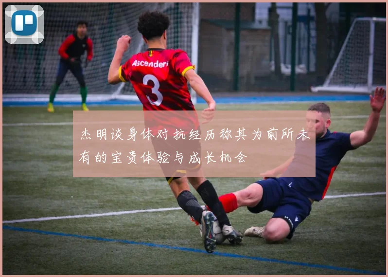 杰明谈身体对抗经历称其为前所未有的宝贵体验与成长机会