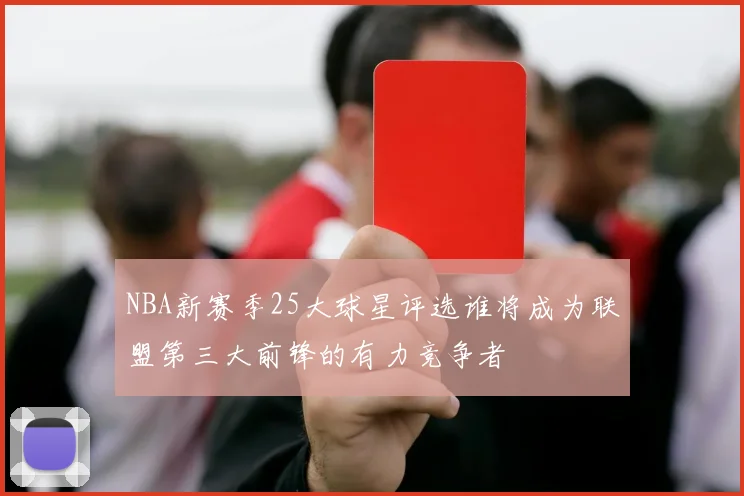 NBA新赛季25大球星评选谁将成为联盟第三大前锋的有力竞争者