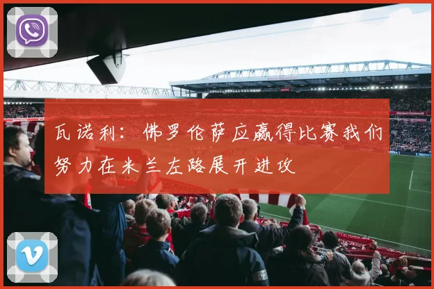 瓦诺利：佛罗伦萨应赢得比赛我们努力在米兰左路展开进攻