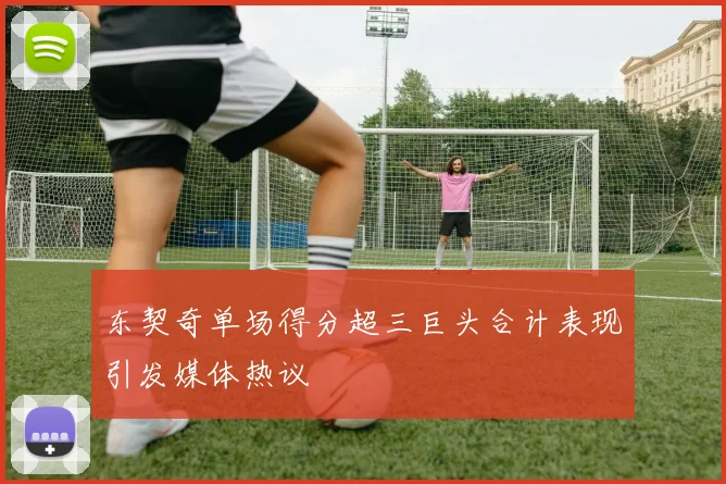 东契奇单场得分超三巨头合计表现引发媒体热议