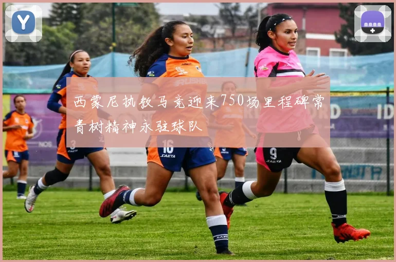 西蒙尼执教马竞迎来750场里程碑常青树精神永驻球队