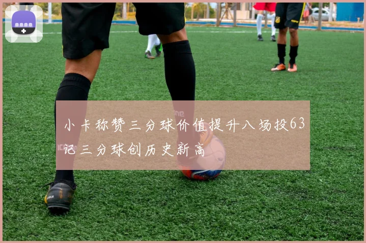 小卡称赞三分球价值提升八场投63记三分球创历史新高