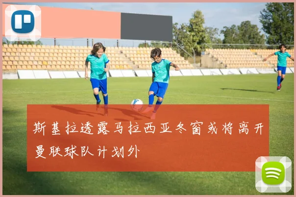 斯基拉透露马拉西亚冬窗或将离开曼联球队计划外