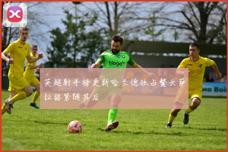 英超射手榜更新哈兰德独占鳌头萨拉赫紧随其后